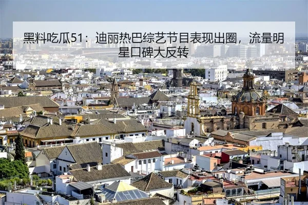 黑料吃瓜51：迪丽热巴综艺节目表现出圈，流量明星口碑大反转
